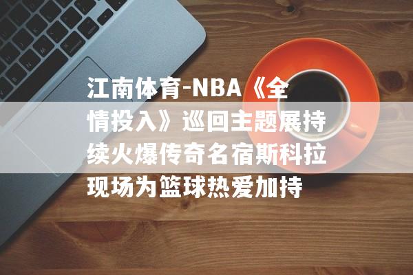 江南体育-NBA《全情投入》巡回主题展持续火爆传奇名宿斯科拉现场为篮球热爱加持