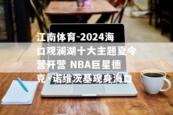 江南体育-2024海口观澜湖十大主题夏令营开营 NBA巨星德克·诺维茨基现身海口